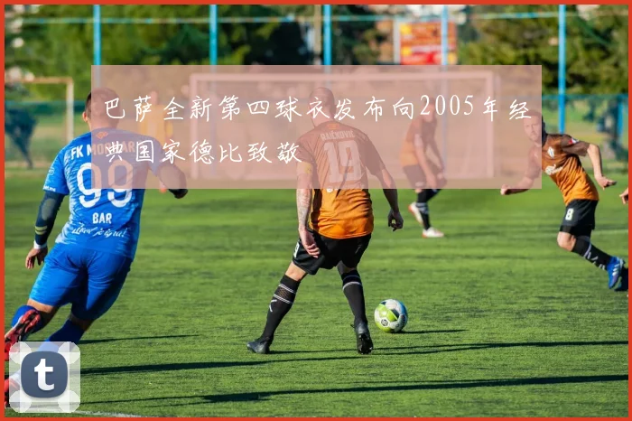 巴萨全新第四球衣发布向2005年经典国家德比致敬