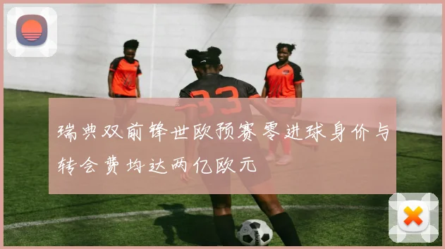瑞典双前锋世欧预赛零进球身价与转会费均达两亿欧元