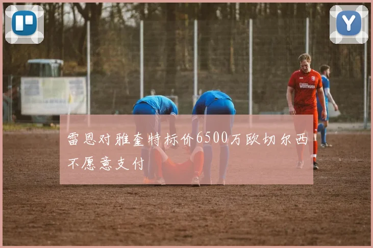 雷恩对雅奎特标价6500万欧切尔西不愿意支付