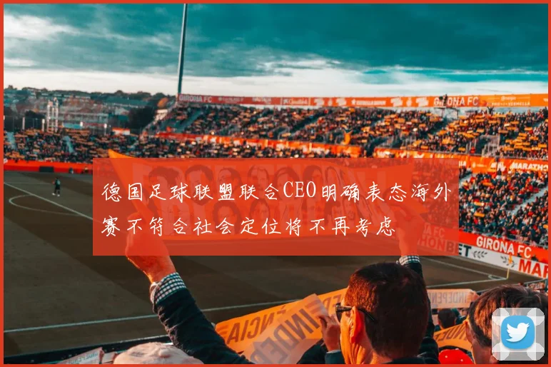 德国足球联盟联合CEO明确表态海外赛不符合社会定位将不再考虑