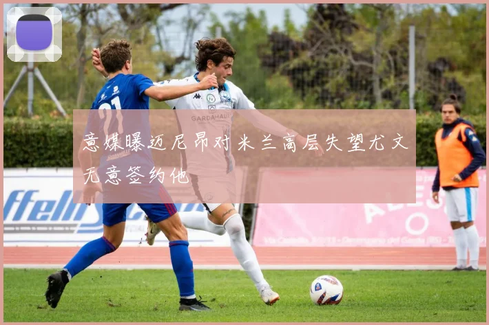 意媒曝迈尼昂对米兰高层失望尤文无意签约他