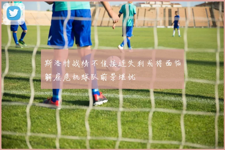 斯洛特战绩不佳接连失利或将面临解雇危机球队前景堪忧
