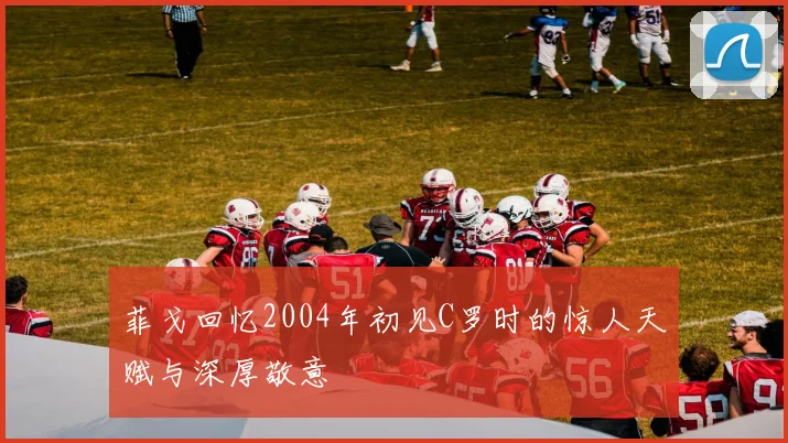 菲戈回忆2004年初见C罗时的惊人天赋与深厚敬意
