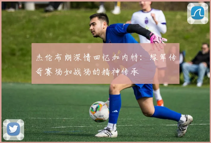 杰伦布朗深情回忆加内特：绿军传奇赛场如战场的精神传承