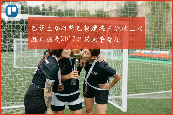 巴萨主场对阵巴黎遭遇三连败上次胜利仍是2017年诺坎普奇迹