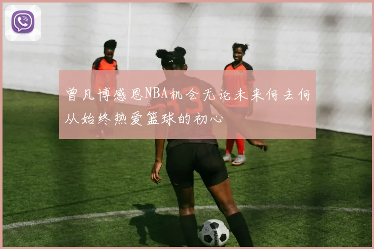 曾凡博感恩NBA机会无论未来何去何从始终热爱篮球的初心