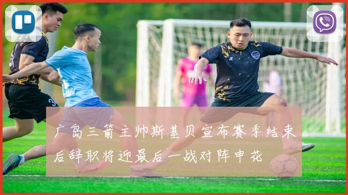 广岛三箭主帅斯基贝宣布赛季结束后辞职将迎最后一战对阵申花