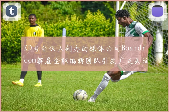 KD与合伙人创办的媒体公司Boardroom解雇全职编辑团队引发广泛关注