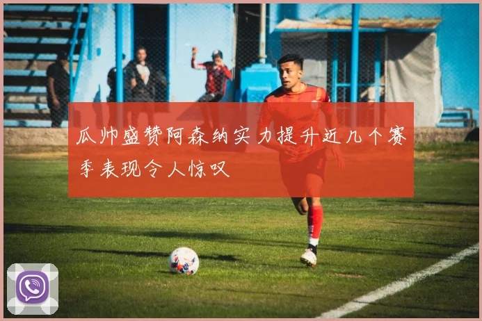 瓜帅盛赞阿森纳实力提升近几个赛季表现令人惊叹