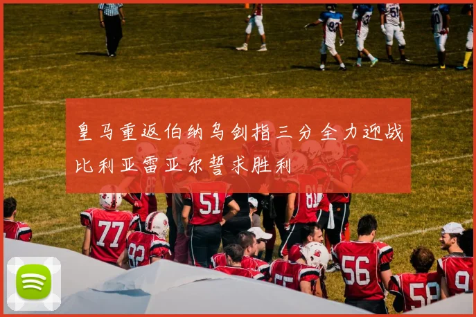 皇马重返伯纳乌剑指三分全力迎战比利亚雷亚尔誓求胜利