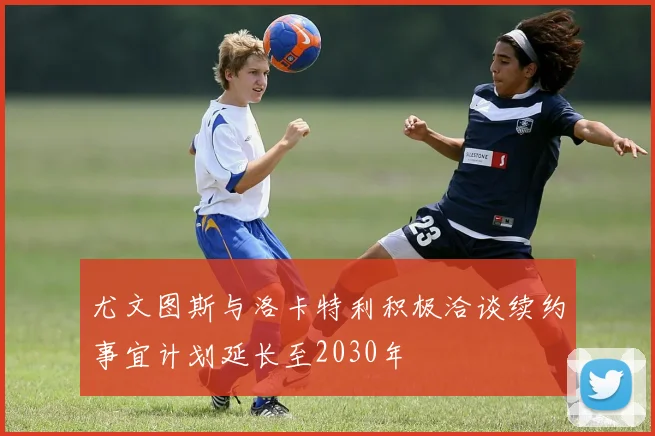 尤文图斯与洛卡特利积极洽谈续约事宜计划延长至2030年