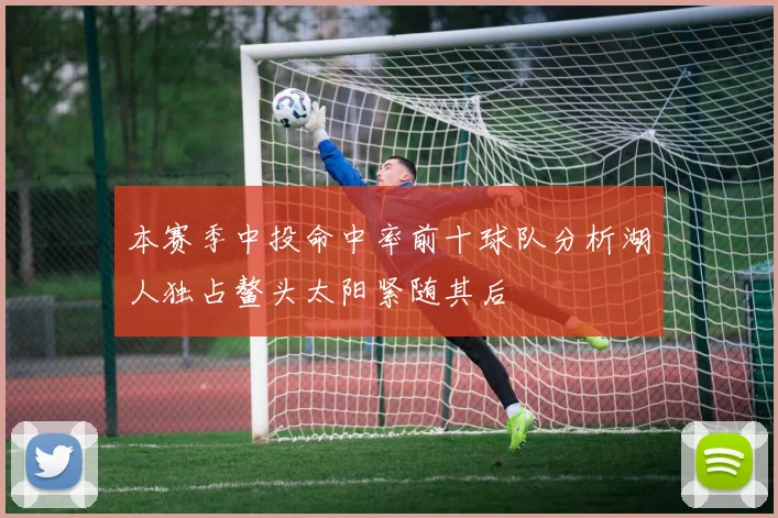 本赛季中投命中率前十球队分析湖人独占鳌头太阳紧随其后