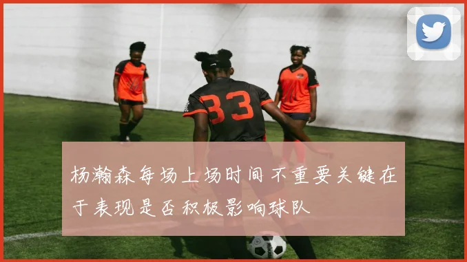 杨瀚森每场上场时间不重要关键在于表现是否积极影响球队