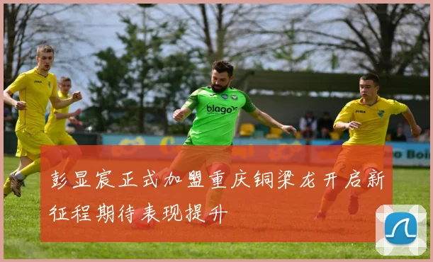 彭显宸正式加盟重庆铜梁龙开启新征程期待表现提升