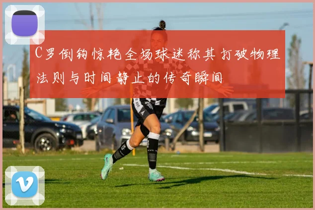 C罗倒钩惊艳全场球迷称其打破物理法则与时间静止的传奇瞬间