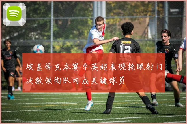 埃基蒂克本赛季英超表现抢眼射门次数领衔队内成关键球员