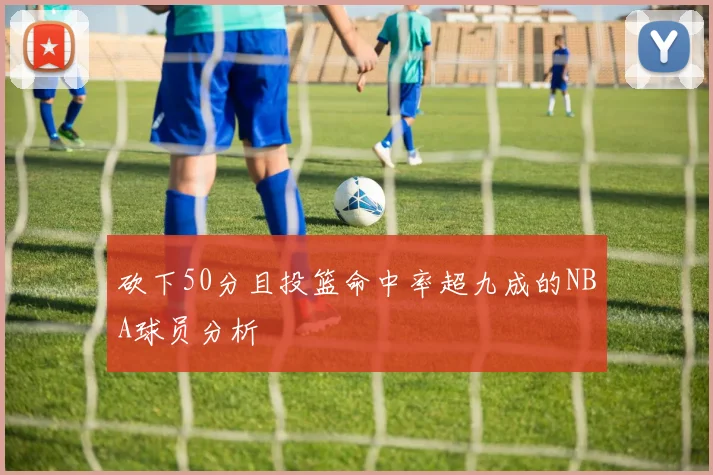 砍下50分且投篮命中率超九成的NBA球员分析