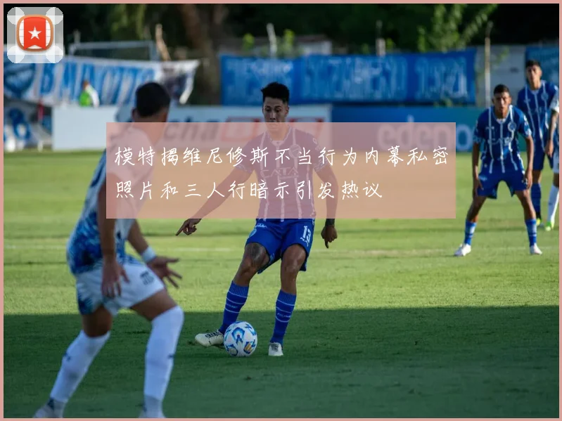 模特揭维尼修斯不当行为内幕私密照片和三人行暗示引发热议